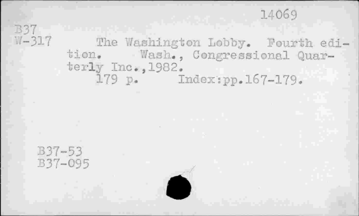 ﻿14069
B37
1-317 The Washington Lobby. Fourth edition. Wash., Congressional Quar-terly Inc.,1982.
179 p. Index:pp.167-179.
B37-53
B37-O95